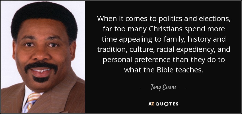 When it comes to politics and elections, far too many Christians spend more time appealing to family, history and tradition, culture, racial expediency, and personal preference than they do to what the Bible teaches. - Tony Evans