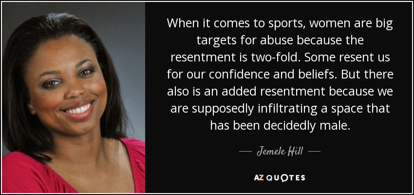 When it comes to sports, women are big targets for abuse because the resentment is two-fold. Some resent us for our confidence and beliefs. But there also is an added resentment because we are supposedly infiltrating a space that has been decidedly male. - Jemele Hill