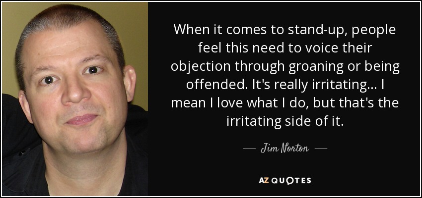 Cuando se trata de stand-up, la gente siente la necesidad de expresar su objeción mediante gemidos o sintiéndose ofendida. Es realmente irritante... Me encanta lo que hago, pero eso es lo irritante. - Jim Norton