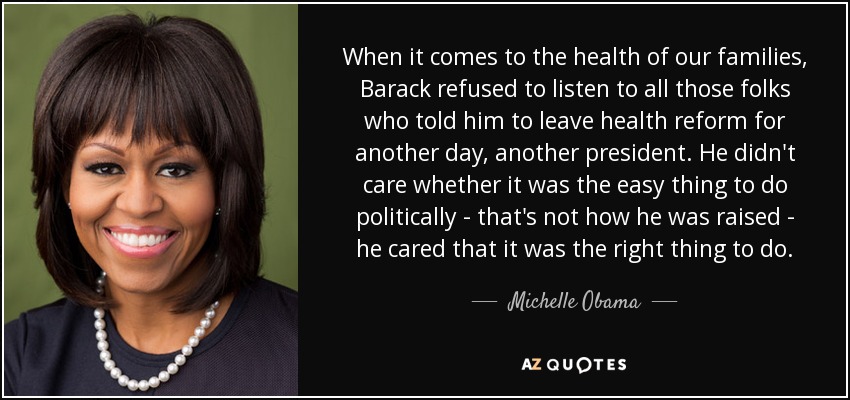 Cuando se trata de la salud de nuestras familias, Barack se negó a escuchar a todos aquellos que le decían que dejara la reforma sanitaria para otro día, para otro presidente. No le importaba si era lo más fácil políticamente -no es así como le educaron-, le importaba que era lo correcto. - Michelle Obama