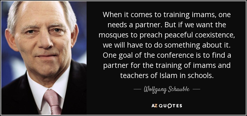 When it comes to training imams, one needs a partner. But if we want the mosques to preach peaceful coexistence, we will have to do something about it. One goal of the conference is to find a partner for the training of imams and teachers of Islam in schools. - Wolfgang Schauble