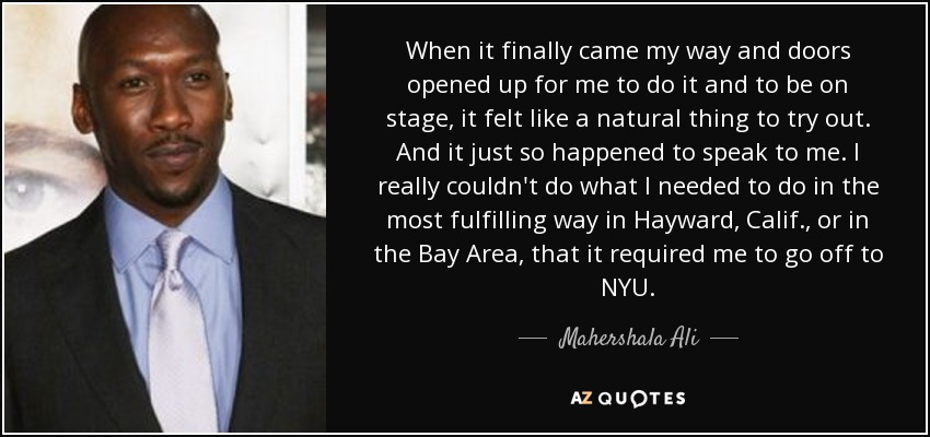 When it finally came my way and doors opened up for me to do it and to be on stage, it felt like a natural thing to try out. And it just so happened to speak to me. I really couldn't do what I needed to do in the most fulfilling way in Hayward, Calif., or in the Bay Area, that it required me to go off to NYU. - Mahershala Ali