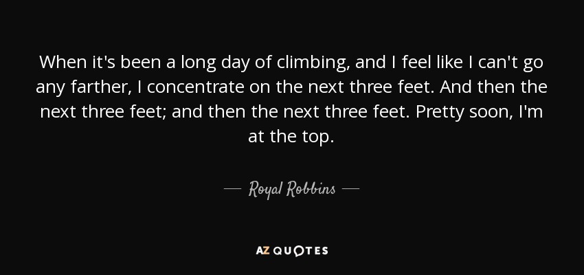 When it's been a long day of climbing, and I feel like I can't go any farther, I concentrate on the next three feet. And then the next three feet; and then the next three feet. Pretty soon, I'm at the top. - Royal Robbins