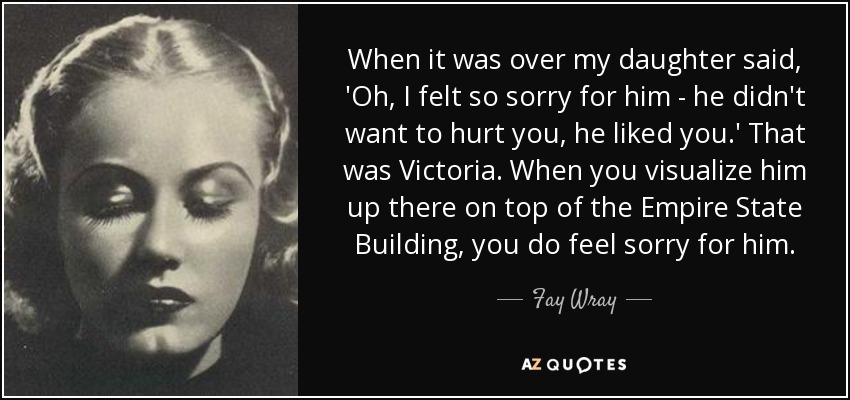 When it was over my daughter said, 'Oh, I felt so sorry for him - he didn't want to hurt you, he liked you.' That was Victoria. When you visualize him up there on top of the Empire State Building, you do feel sorry for him. - Fay Wray