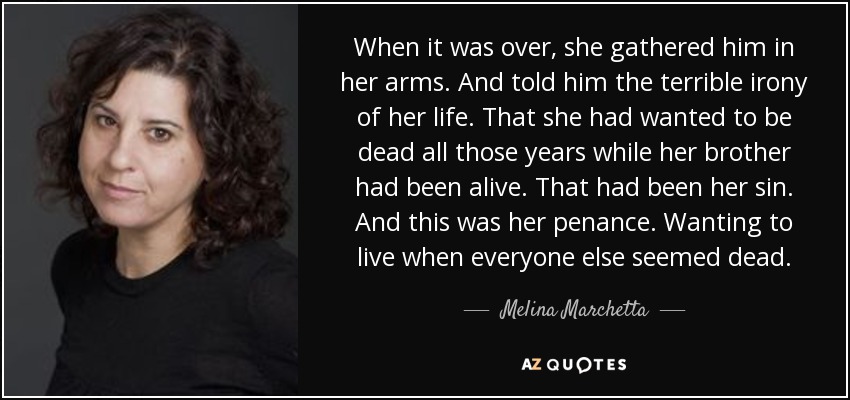 When it was over, she gathered him in her arms. And told him the terrible irony of her life. That she had wanted to be dead all those years while her brother had been alive. That had been her sin. And this was her penance. Wanting to live when everyone else seemed dead. - Melina Marchetta