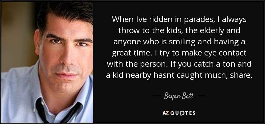 When Ive ridden in parades, I always throw to the kids, the elderly and anyone who is smiling and having a great time. I try to make eye contact with the person. If you catch a ton and a kid nearby hasnt caught much, share. - Bryan Batt