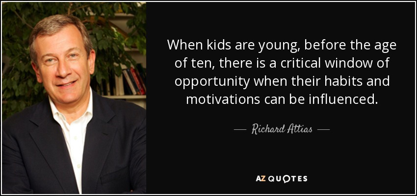 When kids are young, before the age of ten, there is a critical window of opportunity when their habits and motivations can be influenced. - Richard Attias