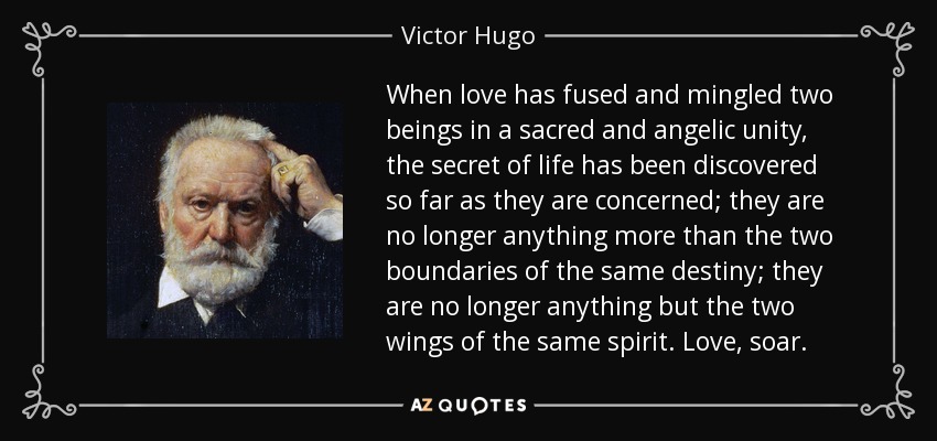 When love has fused and mingled two beings in a sacred and angelic unity, the secret of life has been discovered so far as they are concerned; they are no longer anything more than the two boundaries of the same destiny; they are no longer anything but the two wings of the same spirit. Love, soar. - Victor Hugo