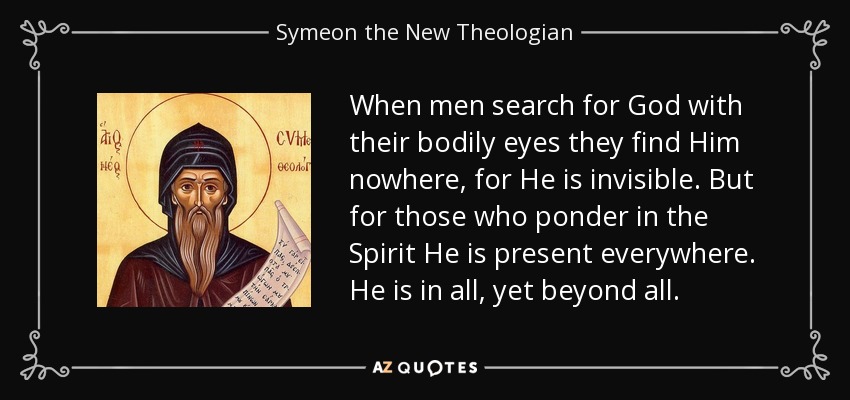 When men search for God with their bodily eyes they find Him nowhere, for He is invisible. But for those who ponder in the Spirit He is present everywhere. He is in all, yet beyond all. - Symeon the New Theologian