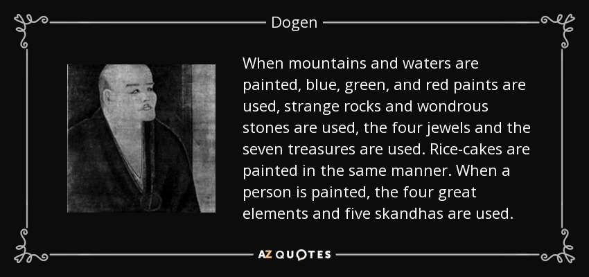 Cuando se pintan montañas y aguas, se utilizan pinturas azules, verdes y rojas, rocas extrañas y piedras maravillosas, las cuatro joyas y los siete tesoros. Los pasteles de arroz se pintan del mismo modo. Cuando se pinta a una persona, se utilizan los cuatro grandes elementos y los cinco skandhas. - Dogen