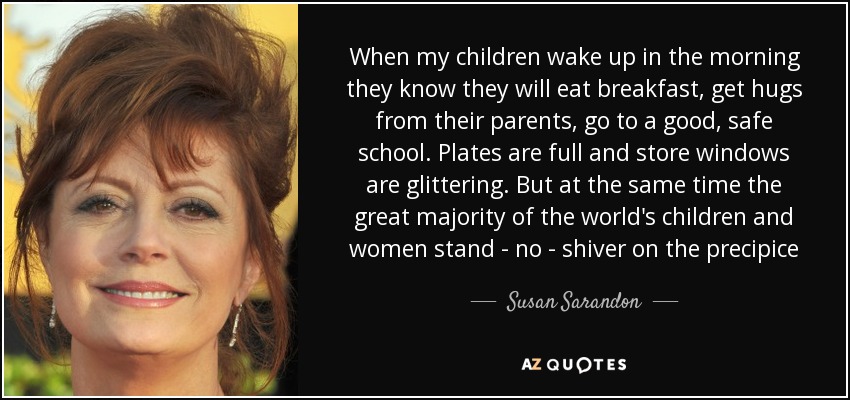 When my children wake up in the morning they know they will eat breakfast, get hugs from their parents, go to a good, safe school. Plates are full and store windows are glittering. But at the same time the great majority of the world's children and women stand - no - shiver on the precipice - Susan Sarandon