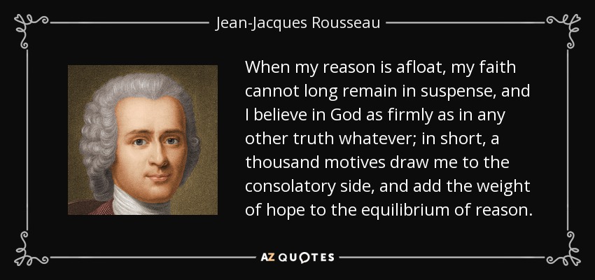 Cuando mi razón está a flote, mi fe no puede permanecer mucho tiempo en suspenso, y creo en Dios tan firmemente como en cualquier otra verdad; en resumen, mil motivos me atraen hacia el lado consolador, y añaden el peso de la esperanza al equilibrio de la razón. - Jean-Jacques Rousseau