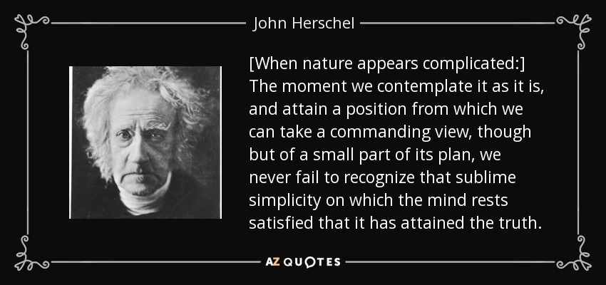 [When nature appears complicated:] The moment we contemplate it as it is, and attain a position from which we can take a commanding view, though but of a small part of its plan, we never fail to recognize that sublime simplicity on which the mind rests satisfied that it has attained the truth. - John Herschel