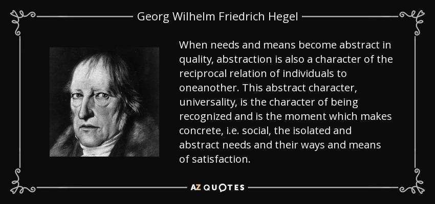 When needs and means become abstract in quality, abstraction is also a character of the reciprocal relation of individuals to oneanother. This abstract character, universality, is the character of being recognized and is the moment which makes concrete, i.e. social, the isolated and abstract needs and their ways and means of satisfaction. - Georg Wilhelm Friedrich Hegel