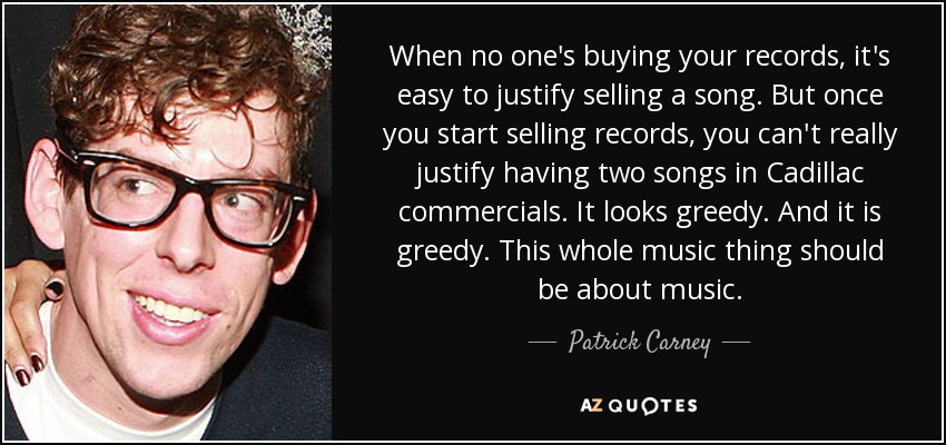 When no one's buying your records, it's easy to justify selling a song. But once you start selling records, you can't really justify having two songs in Cadillac commercials. It looks greedy. And it is greedy. This whole music thing should be about music. - Patrick Carney