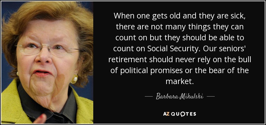 When one gets old and they are sick, there are not many things they can count on but they should be able to count on Social Security. Our seniors' retirement should never rely on the bull of political promises or the bear of the market. - Barbara Mikulski