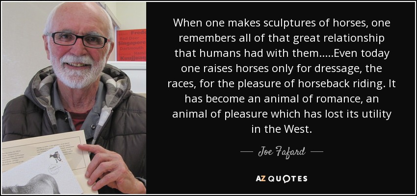 Cuando se hacen esculturas de caballos, se recuerda toda esa gran relación que el ser humano tenía con ellos.....Incluso hoy en día se crían caballos sólo para la doma, las carreras, por el placer de montar a caballo. Se ha convertido en un animal de romance, un animal de placer que ha perdido su utilidad en Occidente. - Joe Fafard