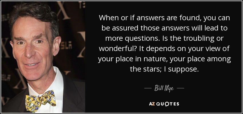 When or if answers are found, you can be assured those answers will lead to more questions. Is the troubling or wonderful? It depends on your view of your place in nature, your place among the stars; I suppose. - Bill Nye