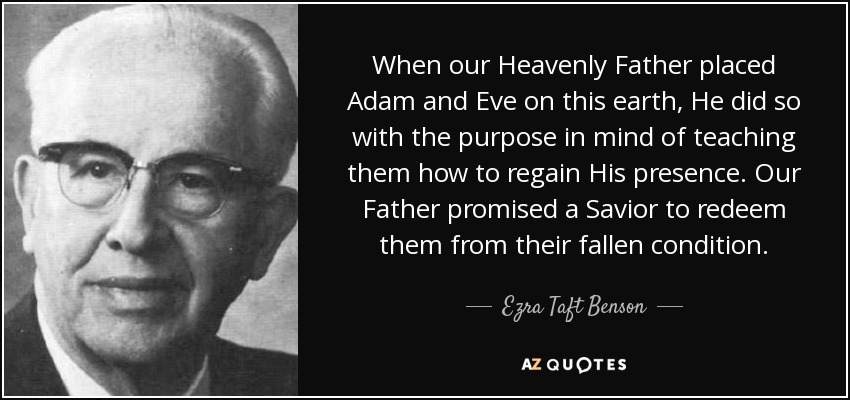 When our Heavenly Father placed Adam and Eve on this earth, He did so with the purpose in mind of teaching them how to regain His presence. Our Father promised a Savior to redeem them from their fallen condition. - Ezra Taft Benson