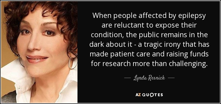 When people affected by epilepsy are reluctant to expose their condition, the public remains in the dark about it - a tragic irony that has made patient care and raising funds for research more than challenging. - Lynda Resnick