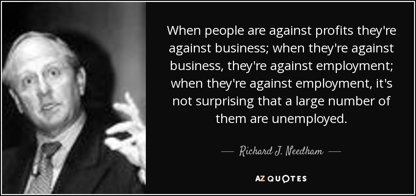 When people are against profits they're against business; when they're against business, they're against employment; when they're against employment, it's not surprising that a large number of them are unemployed. - Richard J. Needham