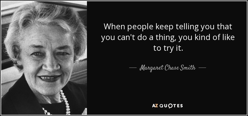 When people keep telling you that you can't do a thing, you kind of like to try it. - Margaret Chase Smith