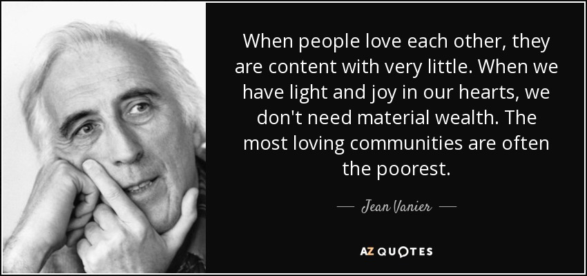 When people love each other, they are content with very little. When we have light and joy in our hearts, we don't need material wealth. The most loving communities are often the poorest. - Jean Vanier