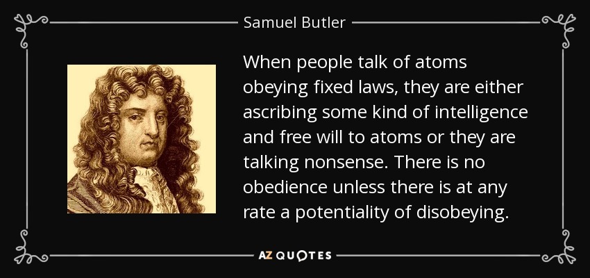 When people talk of atoms obeying fixed laws, they are either ascribing some kind of intelligence and free will to atoms or they are talking nonsense. There is no obedience unless there is at any rate a potentiality of disobeying. - Samuel Butler