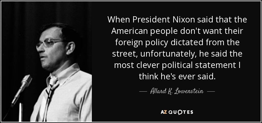 When President Nixon said that the American people don't want their foreign policy dictated from the street, unfortunately, he said the most clever political statement I think he's ever said. - Allard K. Lowenstein