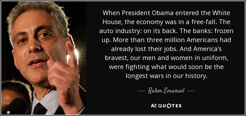 Cuando el Presidente Obama llegó a la Casa Blanca, la economía estaba en caída libre. La industria automovilística: de espaldas. Los bancos: congelados. Más de tres millones de estadounidenses ya habían perdido su empleo. Y los más valientes de Estados Unidos, nuestros hombres y mujeres de uniforme, luchaban en lo que pronto serían las guerras más largas de nuestra historia. - Rahm Emanuel