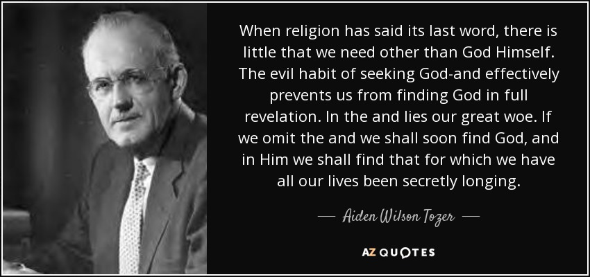 When religion has said its last word, there is little that we need other than God Himself. The evil habit of seeking God-and effectively prevents us from finding God in full revelation. In the and lies our great woe. If we omit the and we shall soon find God, and in Him we shall find that for which we have all our lives been secretly longing. - Aiden Wilson Tozer