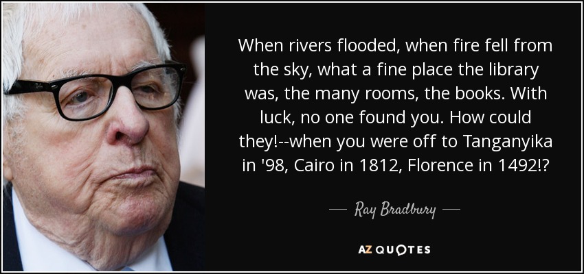 When rivers flooded, when fire fell from the sky, what a fine place the library was, the many rooms, the books. With luck, no one found you. How could they!--when you were off to Tanganyika in '98, Cairo in 1812, Florence in 1492!? - Ray Bradbury