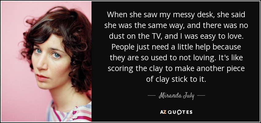 When she saw my messy desk, she said she was the same way, and there was no dust on the TV, and I was easy to love. People just need a little help because they are so used to not loving. It's like scoring the clay to make another piece of clay stick to it. - Miranda July