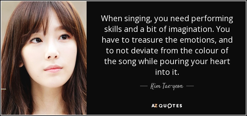 When singing, you need performing skills and a bit of imagination. You have to treasure the emotions, and to not deviate from the colour of the song while pouring your heart into it. - Kim Tae-yeon