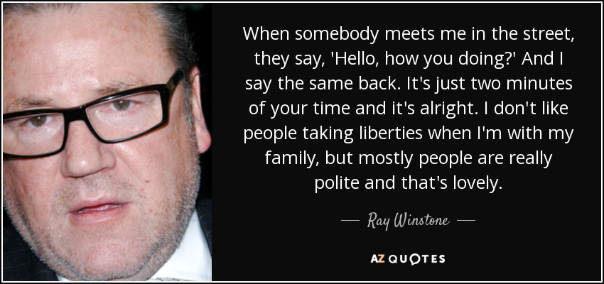 When somebody meets me in the street, they say, 'Hello, how you doing?' And I say the same back. It's just two minutes of your time and it's alright. I don't like people taking liberties when I'm with my family, but mostly people are really polite and that's lovely. - Ray Winstone