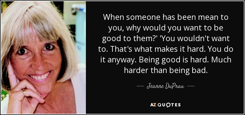 When someone has been mean to you, why would you want to be good to them?' 'You wouldn't want to. That's what makes it hard. You do it anyway. Being good is hard. Much harder than being bad. - Jeanne DuPrau