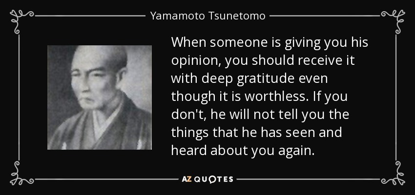 When someone is giving you his opinion, you should receive it with deep gratitude even though it is worthless. If you don't, he will not tell you the things that he has seen and heard about you again. - Yamamoto Tsunetomo