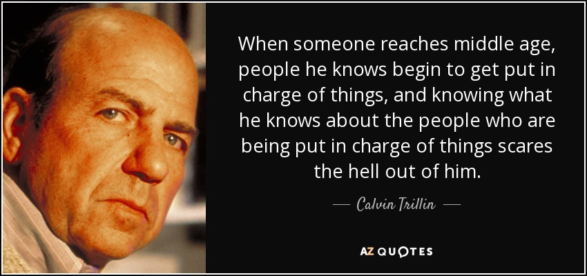 When someone reaches middle age, people he knows begin to get put in charge of things, and knowing what he knows about the people who are being put in charge of things scares the hell out of him. - Calvin Trillin