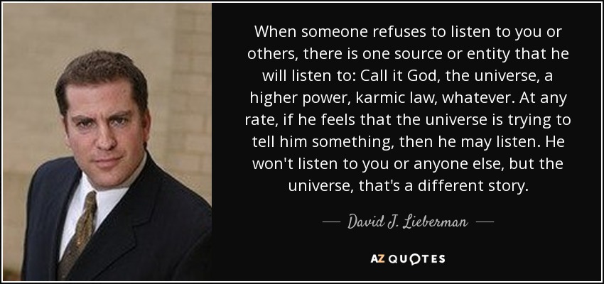 Cuando alguien se niega a escucharte a ti o a los demás, hay una fuente o entidad a la que escuchará: Llámalo Dios, el universo, un poder superior, la ley kármica, lo que sea. En cualquier caso, si siente que el universo está tratando de decirle algo, entonces puede escuchar. No te escuchará a ti ni a nadie, pero el universo es otra historia. - David J. Lieberman