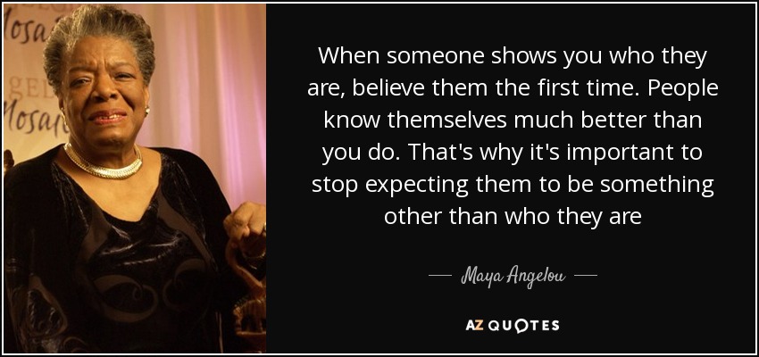 When someone shows you who they are, believe them the first time. People know themselves much better than you do. That's why it's important to stop expecting them to be something other than who they are - Maya Angelou