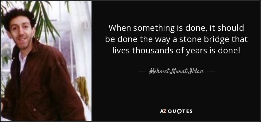 When something is done, it should be done the way a stone bridge that lives thousands of years is done! - Mehmet Murat Ildan