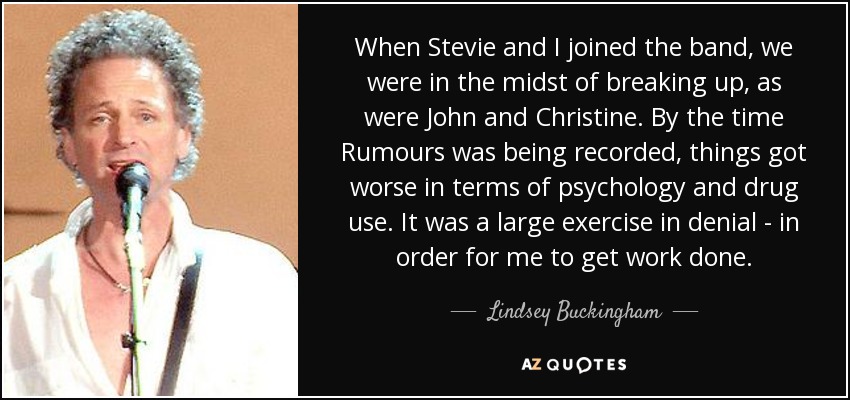 When Stevie and I joined the band, we were in the midst of breaking up, as were John and Christine. By the time Rumours was being recorded, things got worse in terms of psychology and drug use. It was a large exercise in denial - in order for me to get work done. - Lindsey Buckingham