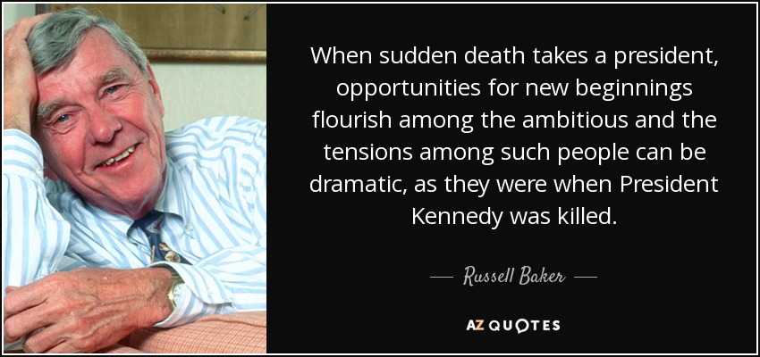 When sudden death takes a president, opportunities for new beginnings flourish among the ambitious and the tensions among such people can be dramatic, as they were when President Kennedy was killed. - Russell Baker