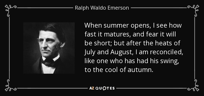 When summer opens, I see how fast it matures, and fear it will be short; but after the heats of July and August, I am reconciled, like one who has had his swing, to the cool of autumn. - Ralph Waldo Emerson