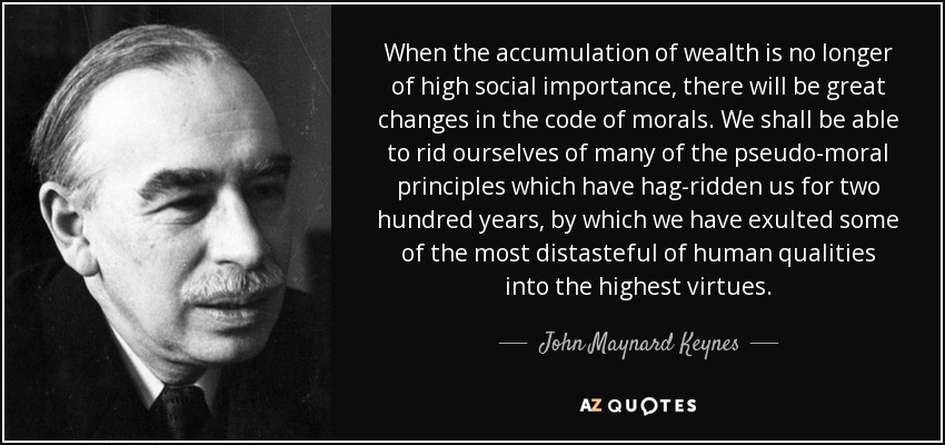 When the accumulation of wealth is no longer of high social importance, there will be great changes in the code of morals. We shall be able to rid ourselves of many of the pseudo-moral principles which have hag-ridden us for two hundred years, by which we have exulted some of the most distasteful of human qualities into the highest virtues. - John Maynard Keynes