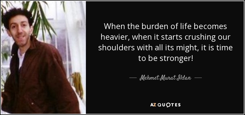 When the burden of life becomes heavier, when it starts crushing our shoulders with all its might, it is time to be stronger! - Mehmet Murat Ildan