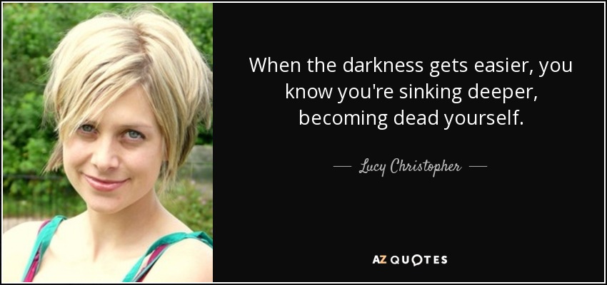 When the darkness gets easier, you know you're sinking deeper, becoming dead yourself. - Lucy Christopher