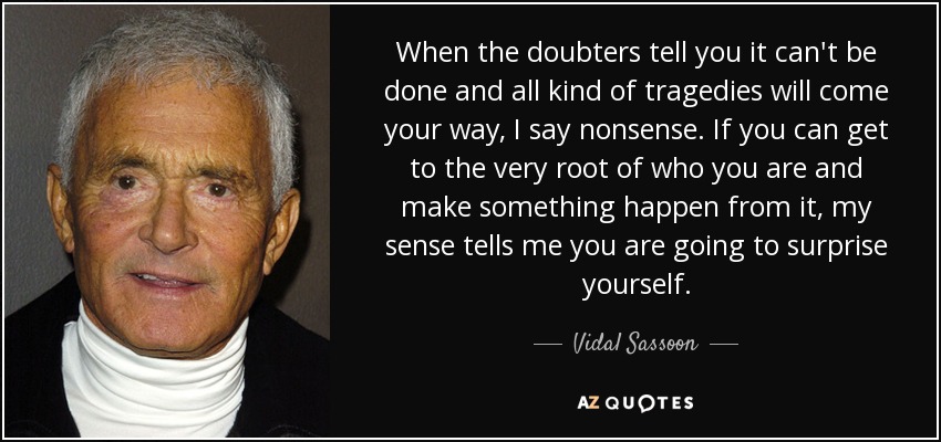 Cuando los que dudan te dicen que no se puede hacer y que todo tipo de tragedias se cruzarán en tu camino, yo digo que tonterías. Si puedes llegar a la raíz misma de lo que eres y hacer que algo suceda a partir de ahí, mi sentido común me dice que te vas a sorprender a ti mismo. - Vidal Sassoon