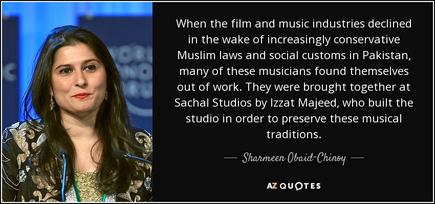 When the film and music industries declined in the wake of increasingly conservative Muslim laws and social customs in Pakistan, many of these musicians found themselves out of work. They were brought together at Sachal Studios by Izzat Majeed, who built the studio in order to preserve these musical traditions. - Sharmeen Obaid-Chinoy