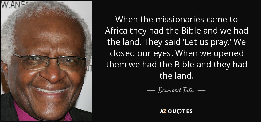 When the missionaries came to Africa they had the Bible and we had the land. They said 'Let us pray.' We closed our eyes. When we opened them we had the Bible and they had the land. - Desmond Tutu